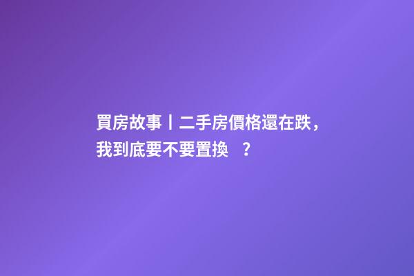 買房故事丨二手房價格還在跌，我到底要不要置換？